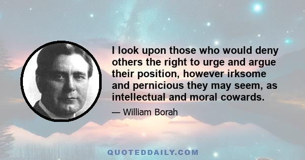 I look upon those who would deny others the right to urge and argue their position, however irksome and pernicious they may seem, as intellectual and moral cowards.