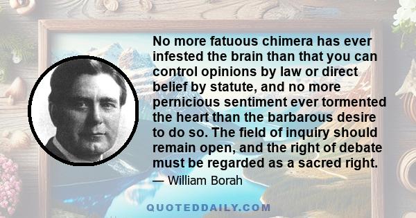 No more fatuous chimera has ever infested the brain than that you can control opinions by law or direct belief by statute, and no more pernicious sentiment ever tormented the heart than the barbarous desire to do so.