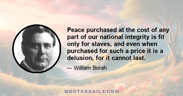 Peace purchased at the cost of any part of our national integrity is fit only for slaves, and even when purchased for such a price it is a delusion, for it cannot last.