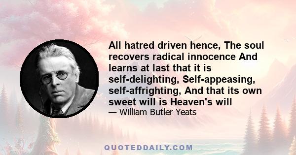 All hatred driven hence, The soul recovers radical innocence And learns at last that it is self-delighting, Self-appeasing, self-affrighting, And that its own sweet will is Heaven's will