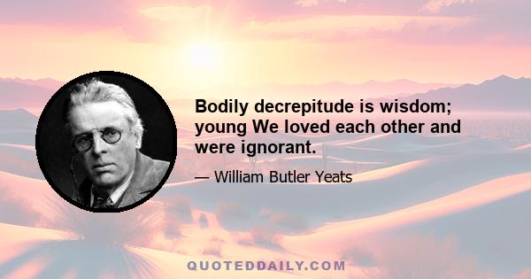 Bodily decrepitude is wisdom; young We loved each other and were ignorant.