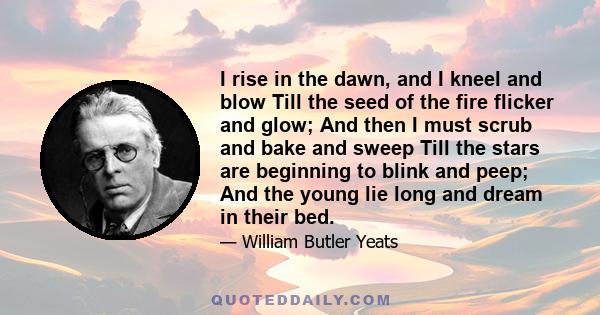 I rise in the dawn, and I kneel and blow Till the seed of the fire flicker and glow; And then I must scrub and bake and sweep Till the stars are beginning to blink and peep; And the young lie long and dream in their bed.