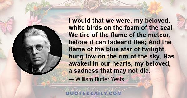 I would that we were, my beloved, white birds on the foam of the sea! We tire of the flame of the meteor, before it can fadeand flee; And the flame of the blue star of twilight, hung low on the rim of the sky, Has