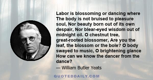 Labor is blossoming or dancing where The body is not bruised to pleasure soul, Nor beauty born out of its own despair, Nor blear-eyed wisdom out of midnight oil. O chestnut tree, great-rooted blossomer, Are you the