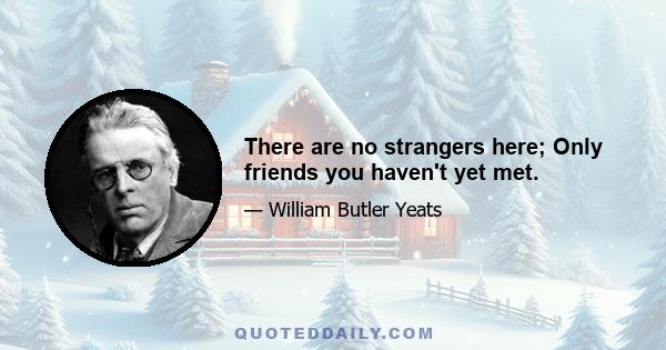 There are no strangers here; Only friends you haven't yet met.