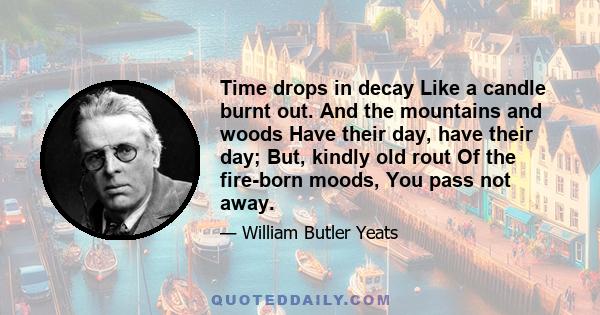 Time drops in decay Like a candle burnt out. And the mountains and woods Have their day, have their day; But, kindly old rout Of the fire-born moods, You pass not away.