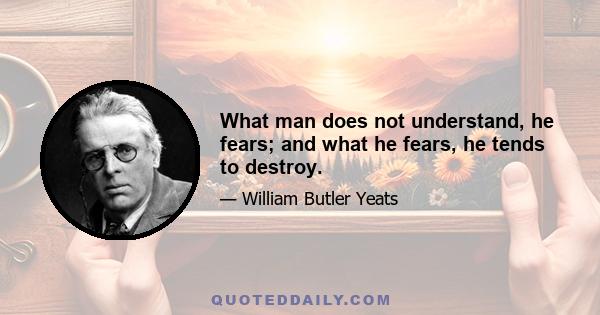 What man does not understand, he fears; and what he fears, he tends to destroy.