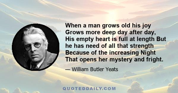 When a man grows old his joy Grows more deep day after day, His empty heart is full at length But he has need of all that strength Because of the increasing Night That opens her mystery and fright.