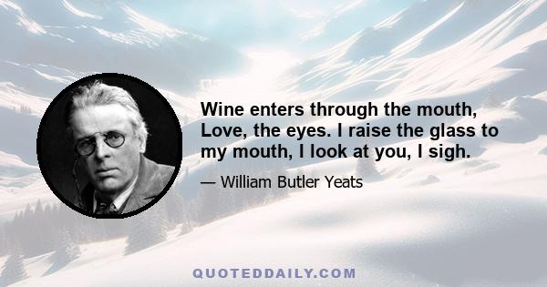 Wine enters through the mouth, Love, the eyes. I raise the glass to my mouth, I look at you, I sigh.