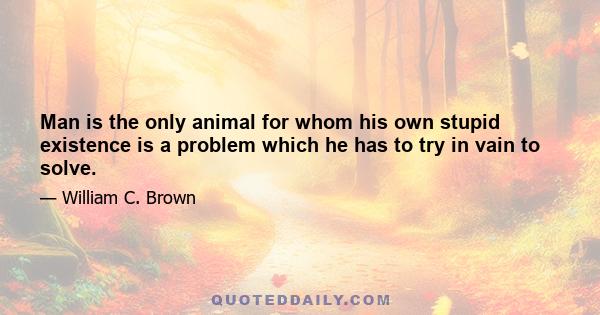 Man is the only animal for whom his own stupid existence is a problem which he has to try in vain to solve.