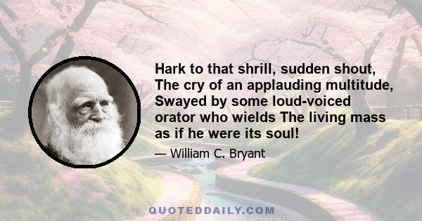 Hark to that shrill, sudden shout, The cry of an applauding multitude, Swayed by some loud-voiced orator who wields The living mass as if he were its soul!