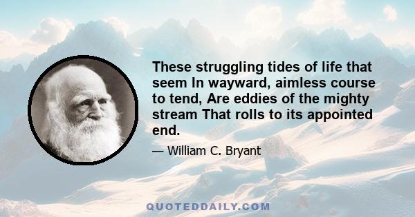These struggling tides of life that seem In wayward, aimless course to tend, Are eddies of the mighty stream That rolls to its appointed end.