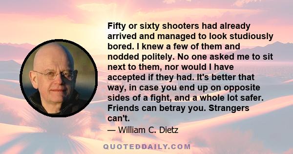 Fifty or sixty shooters had already arrived and managed to look studiously bored. I knew a few of them and nodded politely. No one asked me to sit next to them, nor would I have accepted if they had. It's better that