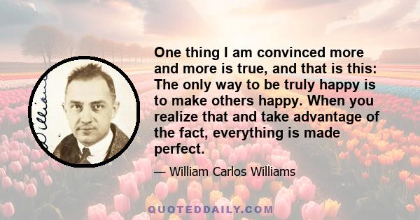 One thing I am convinced more and more is true, and that is this: The only way to be truly happy is to make others happy. When you realize that and take advantage of the fact, everything is made perfect.