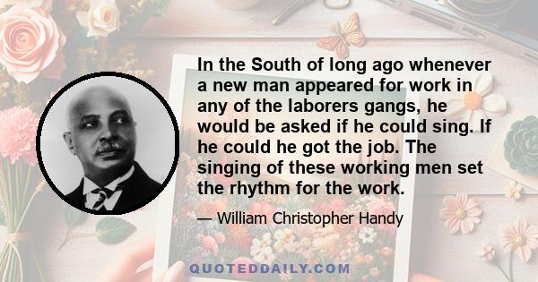 In the South of long ago whenever a new man appeared for work in any of the laborers gangs, he would be asked if he could sing. If he could he got the job. The singing of these working men set the rhythm for the work.