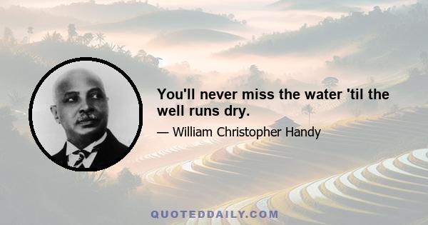 You'll never miss the water 'til the well runs dry.