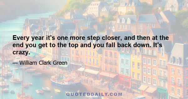 Every year it's one more step closer, and then at the end you get to the top and you fall back down. It's crazy.