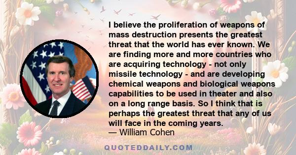 I believe the proliferation of weapons of mass destruction presents the greatest threat that the world has ever known. We are finding more and more countries who are acquiring technology - not only missile technology -