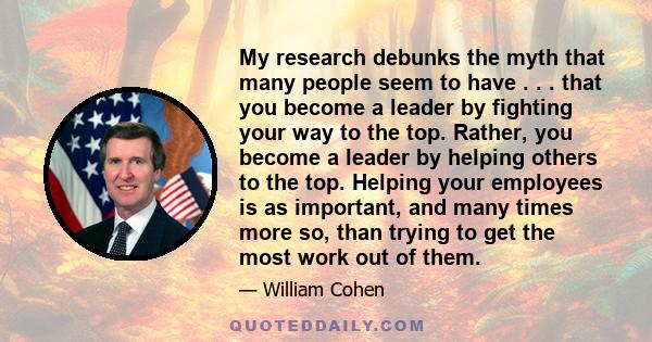 My research debunks the myth that many people seem to have . . . that you become a leader by fighting your way to the top. Rather, you become a leader by helping others to the top. Helping your employees is as