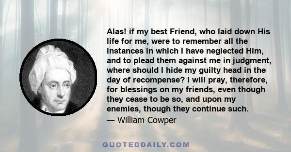 Alas! if my best Friend, who laid down His life for me, were to remember all the instances in which I have neglected Him, and to plead them against me in judgment, where should I hide my guilty head in the day of