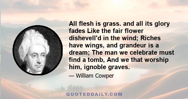 All flesh is grass. and all its glory fades Like the fair flower dishevell'd in the wind; Riches have wings, and grandeur is a dream; The man we celebrate must find a tomb, And we that worship him, ignoble graves.