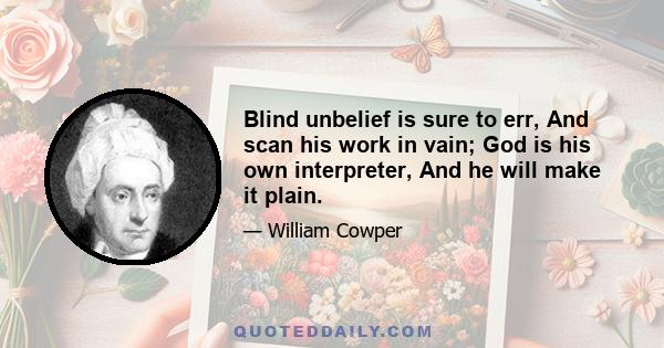 Blind unbelief is sure to err, And scan his work in vain; God is his own interpreter, And he will make it plain.