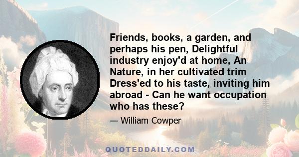 Friends, books, a garden, and perhaps his pen, Delightful industry enjoy'd at home, An Nature, in her cultivated trim Dress'ed to his taste, inviting him abroad - Can he want occupation who has these?