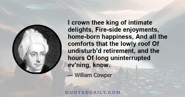 I crown thee king of intimate delights, Fire-side enjoyments, home-born happiness, And all the comforts that the lowly roof Of undisturb'd retirement, and the hours Of long uninterrupted ev'ning, know.