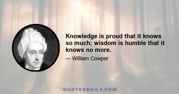 Knowledge is proud that it knows so much; wisdom is humble that it knows no more.