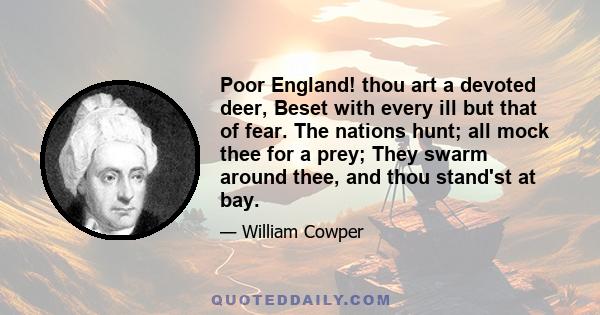 Poor England! thou art a devoted deer, Beset with every ill but that of fear. The nations hunt; all mock thee for a prey; They swarm around thee, and thou stand'st at bay.