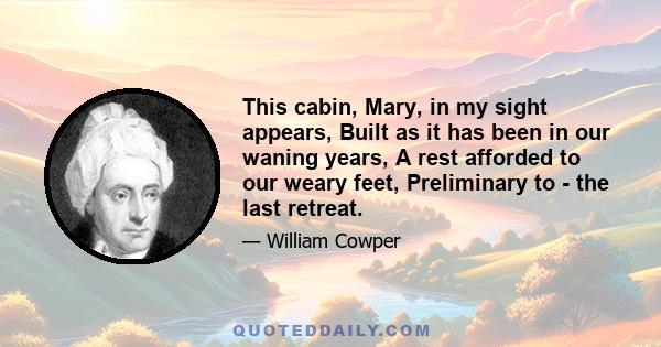 This cabin, Mary, in my sight appears, Built as it has been in our waning years, A rest afforded to our weary feet, Preliminary to - the last retreat.