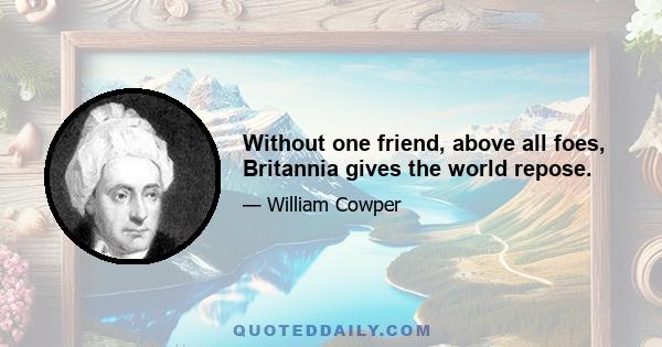 Without one friend, above all foes, Britannia gives the world repose.