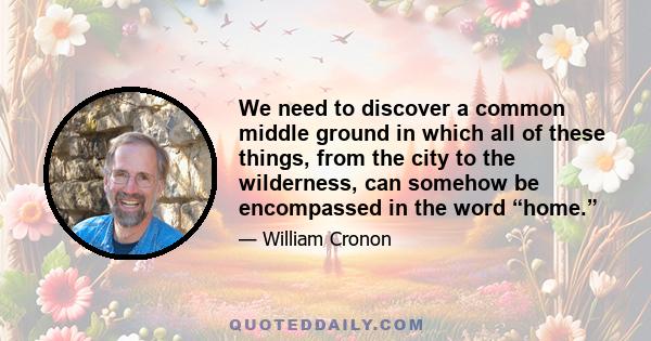 We need to discover a common middle ground in which all of these things, from the city to the wilderness, can somehow be encompassed in the word “home.”