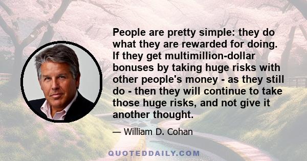 People are pretty simple: they do what they are rewarded for doing. If they get multimillion-dollar bonuses by taking huge risks with other people's money - as they still do - then they will continue to take those huge