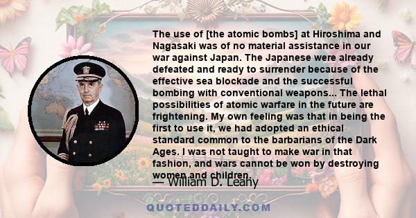 The use of [the atomic bombs] at Hiroshima and Nagasaki was of no material assistance in our war against Japan. The Japanese were already defeated and ready to surrender because of the effective sea blockade and the