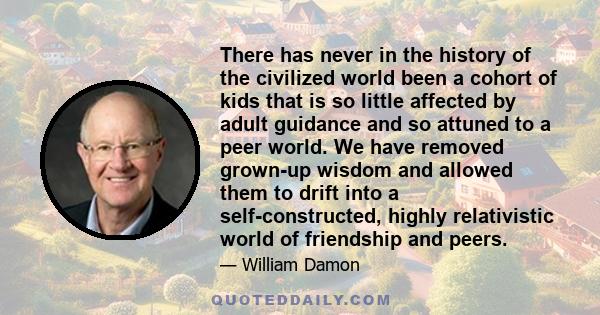 There has never in the history of the civilized world been a cohort of kids that is so little affected by adult guidance and so attuned to a peer world. We have removed grown-up wisdom and allowed them to drift into a