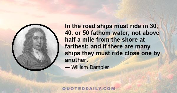 In the road ships must ride in 30, 40, or 50 fathom water, not above half a mile from the shore at farthest: and if there are many ships they must ride close one by another.