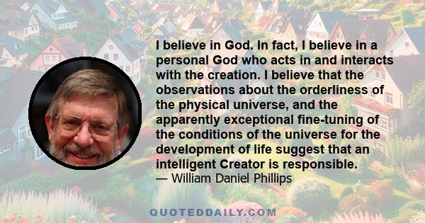 I believe in God. In fact, I believe in a personal God who acts in and interacts with the creation. I believe that the observations about the orderliness of the physical universe, and the apparently exceptional