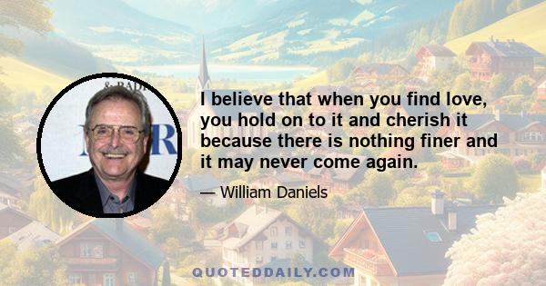 I believe that when you find love, you hold on to it and cherish it because there is nothing finer and it may never come again.