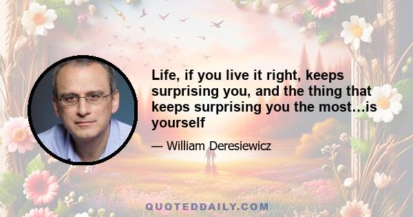 Life, if you live it right, keeps surprising you, and the thing that keeps surprising you the most…is yourself