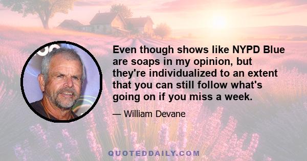 Even though shows like NYPD Blue are soaps in my opinion, but they're individualized to an extent that you can still follow what's going on if you miss a week.