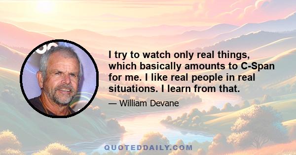 I try to watch only real things, which basically amounts to C-Span for me. I like real people in real situations. I learn from that.