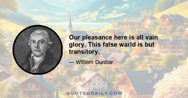 Our pleasance here is all vain glory, This false warld is but transitory.