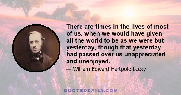 There are times in the lives of most of us, when we would have given all the world to be as we were but yesterday, though that yesterday had passed over us unappreciated and unenjoyed.