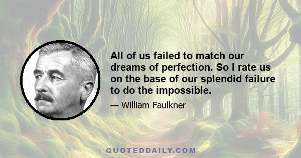 All of us failed to match our dreams of perfection. So I rate us on the base of our splendid failure to do the impossible.