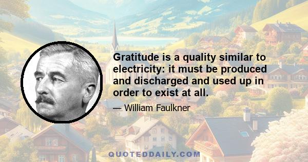 Gratitude is a quality similar to electricity: it must be produced and discharged and used up in order to exist at all.