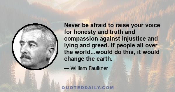 Never be afraid to raise your voice for honesty and truth and compassion against injustice and lying and greed. If people all over the world...would do this, it would change the earth.