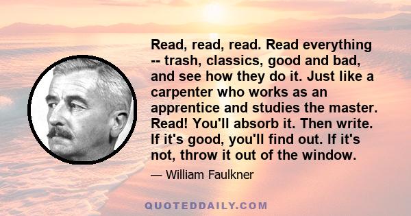 Read, read, read. Read everything -- trash, classics, good and bad, and see how they do it. Just like a carpenter who works as an apprentice and studies the master. Read! You'll absorb it. Then write. If it's good,