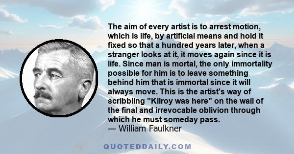 The aim of every artist is to arrest motion, which is life, by artificial means and hold it fixed so that a hundred years later, when a stranger looks at it, it moves again since it is life. Since man is mortal, the