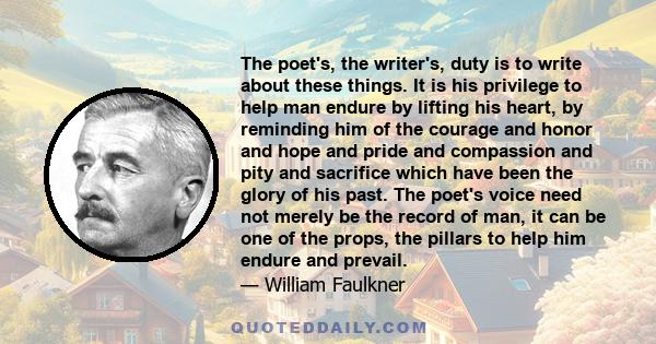 The poet's, the writer's, duty is to write about these things. It is his privilege to help man endure by lifting his heart, by reminding him of the courage and honor and hope and pride and compassion and pity and